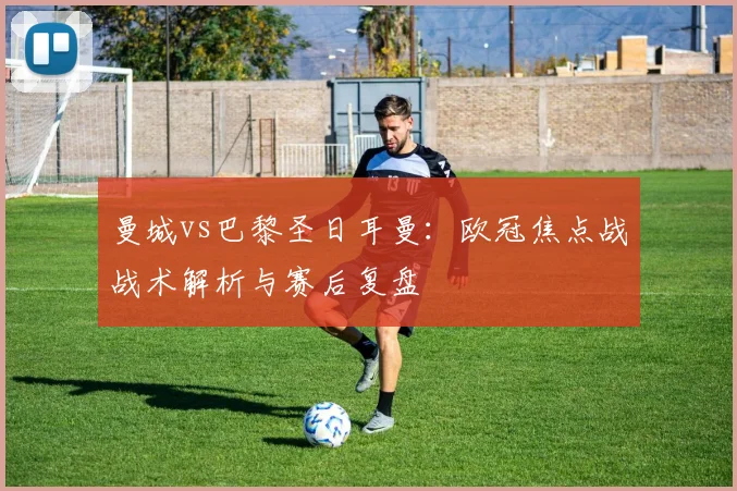 曼城vs巴黎圣日耳曼：欧冠焦点战战术解析与赛后复盘