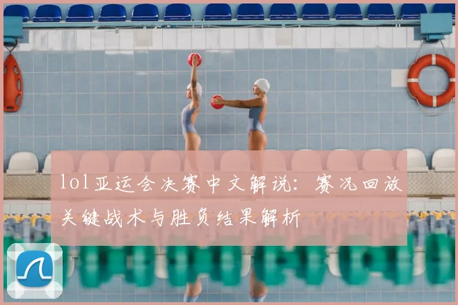 lol亚运会决赛中文解说：赛况回放关键战术与胜负结果解析