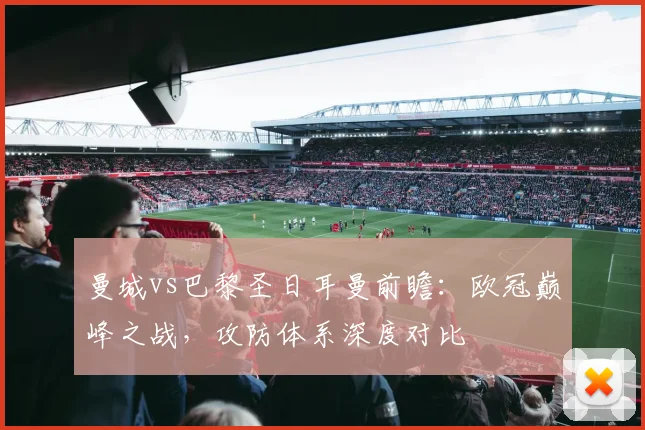 曼城vs巴黎圣日耳曼前瞻：欧冠巅峰之战，攻防体系深度对比