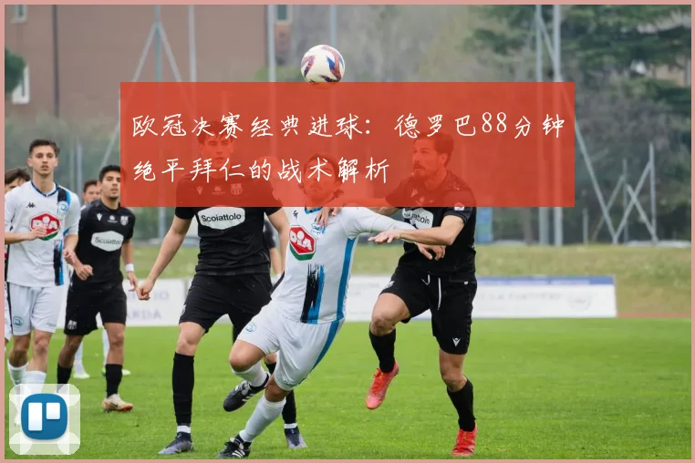 欧冠决赛经典进球：德罗巴88分钟绝平拜仁的战术解析