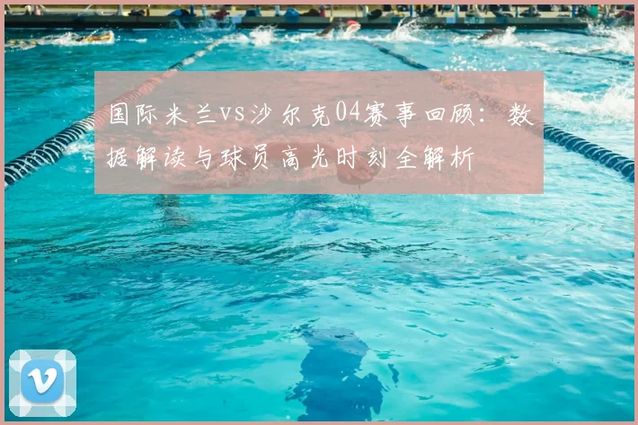 国际米兰vs沙尔克04赛事回顾：数据解读与球员高光时刻全解析