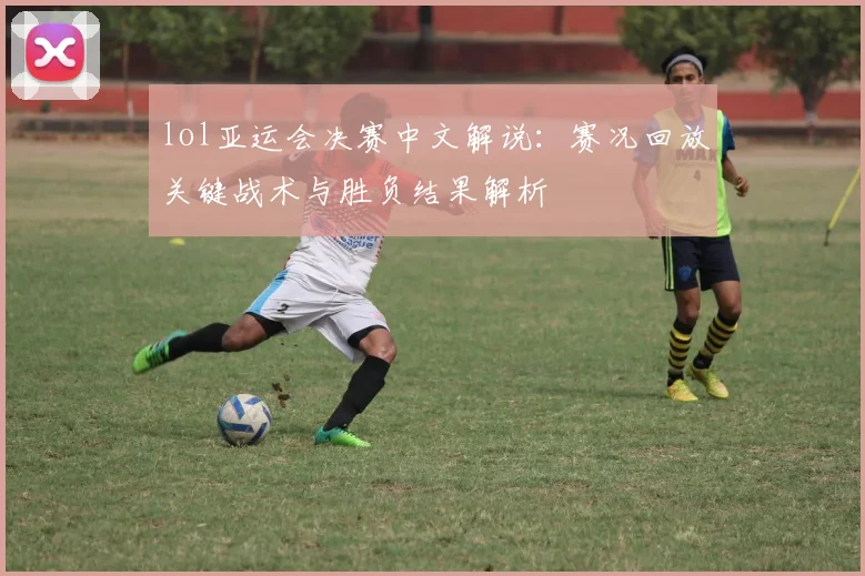 lol亚运会决赛中文解说：赛况回放关键战术与胜负结果解析