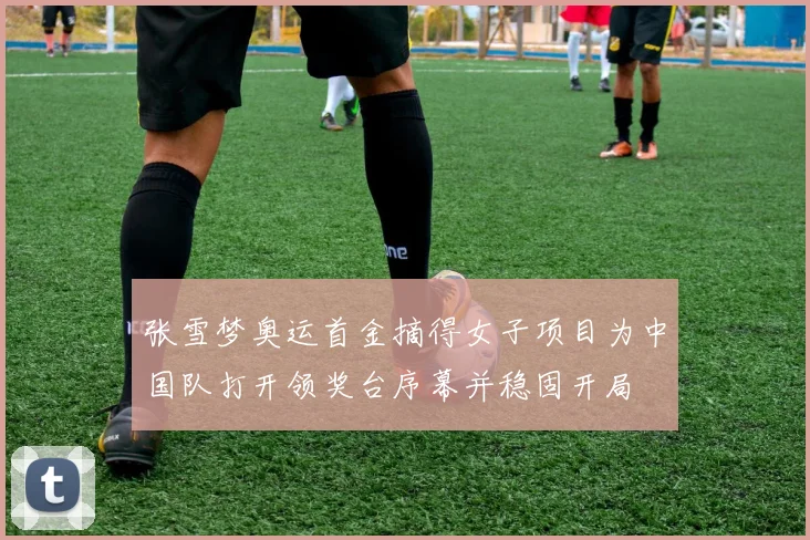 张雪梦奥运首金摘得女子项目为中国队打开领奖台序幕并稳固开局